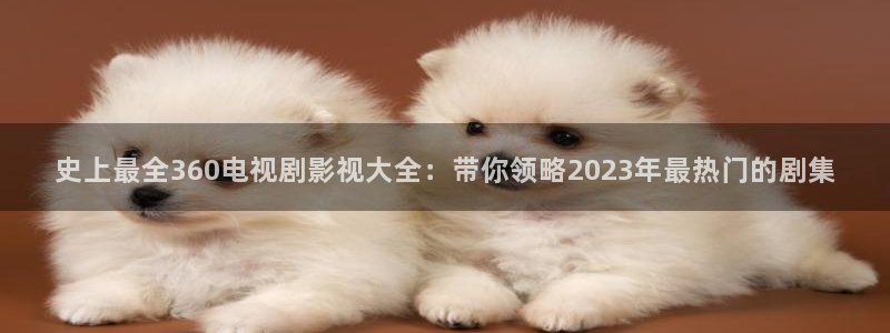 全能影视大全免费观看电视剧：史上最全360电视剧影视大全：带你领略2023年最热门的剧集